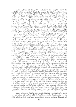 212
ායි පසුියම ඡ ඡර ද ිකත ළකිරවිය ැැකි පමණටම මානික පසුියම ඡ ඡර දද ිකත
ළකිරවීම තරමක් අපැසුය.මන්ද ිකයේය ිකු රනුඡේ ිකත මඟින් ෙන නිසාය. ිකයේය
අත ැැරිය නමුු ිකත තමා ඡ ඡර ද බැඳී එ දම එේලී ිකත  පෙත ො ැනීමට පුුමා ාර ශශාෙක්
දක්ෙයි. ඡමයද ිකඡත ම ස්ෙභාෙයකි.ඡේ නිසා ඡයෞකි ධයාන සමාපත  යාභී සෘෂිෙුවන් පො
ශාස්ෙත දෘෂ්ටිය තුළ ිකර ත වී ිකටි . සාමානය ෙයෙැාරය අනුෙ ේපනා කිරීම යනුඡෙන් අදැස්
රන්ඡන් ද ිකත ිකඡත ද බැඳී ිකත පැළ ර නිමින් ිකටීමයි. සාමානයඡයන් ිකත යනුඡෙන්
ැැඳින්ඡෙනුඡේද ඡැේතු්‍රතය ක්‍රියා ෙළිය නිසා ඇ ස ස් සංස් රණය ඡෙමින් පෙ න
එක්තරා විදුත  ශක් යක් බඳු ඡදයකි. එය ඡත ුවේ ැනීම ඉතා අපැසුය. ඡේ නිසා ිකත තදින්
උපාදානය ර ැනීම පුහුුන් ිකඡත  යකි. අෙසානඡේ දී ශත ම දෘෂ්ටිය, මමත ෙ දෘෂ්ටිය
ෙශඡයන් ග්‍රැණය ර නුඡේ ඡේ ිකඡත  ස්ෙභාෙයයි. සැබවින් ිකත යනුඡෙන් පෙ න ඡදයක්
නැත. ිකත යනු ඡද ෙත ෙ ඡෙනස්ෙන විදුත ක්‍රියාඡද යකි. ඡේ ඡෙනස්වීම ඇ වීම ැා නැ වීම
ෙශඡයන් දැනීමට ැසුවීම වුෙද ා ක්‍රියාඡද ඡේ සැබෑයක්ෂණ ඡනො ඡද.ිකත ස ස්ෙඇත ඡත 
ඡදදනා, සංඥා, සංඛ්‍ාර ැා විඤ්ඤාණ යන ස්කර සතරක් එ තුවීඡමනි. ඡේ ස්කර සතර ඡෙන්
ඡෙන් ෙශඡයන් සැයකූවිට මායාෙක් මිස පෙ න ඡදයක් නැ බෙ අෙඡබෝධ ර ැනීමට ැැකි ය.
ඡැේතු ්‍රතය නිසා, ශැාර යැබීම නිසා ඡේ ස්කර පෙ නබෙක් ැැඡේ. ශැාරමය ්‍රතය යැබීම නිසා
යළි යළි ස ස්ඡෙමින් පෙ න බෙක් දැඡන්. යේ ඡැයකින් ඡේ ශැාරමය ්‍රතයය යබාදීම නැෙතුෙ
ඡැොත  ිකතට ඡමඡසේ ැට ැනීමට ඉඩ ඩ ඡනො යැඡේ. තණ්ැාෙ ැා අවිදයාෙ මඟින් ද ිකඡත 
අඛ්‍ණ්ඩ පැෙැත ම සාැා ශැාරමය්‍රතය සැපයීඡේ ාර්යයක් ිකු ඡද. පටිච්ච සමුප්ත පාදය තුළ
දක්ො ඇත ඡත  එකි ශැාරමය ඡැේතු්‍රතය සබාතාෙ පිළිබාෙය. ඡේ අනුෙ මඡනෝ ායි පසුියමක්
යනු ඡැේතු ්‍රතය සබාතාෙක් නිසා ඇ ෙන ැා පෙ න ඡදයක් මිස ශත මයක්, ජීෙයක්, සත ෙ
පුද් ය ස්ෙභාෙයක් ඡනො ඡද.එඡසේම ානිසා ා ඡැේතු ්‍රතය ක්‍රියාෙලිය මත යැඡපන ස්ෙභාෙයක්
මමත ෙඡයන් සැයකීම නුුසුසුය.155 විදර්ශනා භාෙනා පුහුණුඡද දී ිකු රනුඡේ ඡයෝ ාෙචරයාැට
ඡමකී අෙඡබෝධය යබා දීමට ෙෑයේ කිරීමයි. මාර් ඵය යාභීයා යනු ඡේ අෙඡබෝධය යබා ැනීමට
ැැකියාෙ යැබූ උතුමා ඡද. ඡේ දැනුම යබා ැනීමට ඇ ැැකියාඡද අඩුෙැඩි ස්ෙභාෙය මත මාර්
ඵය යාභීහු ිකදඡදඡනකු ිකටි . ඡසෝොන් මාර් ඵය යාභියා යනු ඡේ මූලි දාර්ශනි අෙඡබෝධය
යබා ත  පළමු උතුමාඡද. ඡසෝොන් මාර් ඵය යාභියාට හුඡදක් දෘෂ්ටි ්‍ර යාභය මිස ඡෙනත  කිිකු
සුවිඡශේී ැැකියා කිිකෙක් නැත. ඡසෝොන්වීඡේ දී යැබූ දෘෂ්ටි ්‍ර යාභය නිසා ඡේ උතුමා යළි
ෙරදා ෙත  අපාය ාමී ශදී ු ස්කානය ඡනො උපදී. නමුු රා ද්ඡදෂ ිකත  ඇ ඡද. ඡේ
ඡැේතුෙ නිසා ඡසෝොන් උතුමා පුහුුඡනකු ඡ න් ඡෙනස්ෙනුඡේ හුඡදක් ඡමකී දෘෂ්ටි ්‍ර යාභය
අනුෙ බෙ පැැැදිලිය. ඡේ දෘෂ්ටි ්‍ර යාභය වුෙද සුළු ඡදයක් ඡනො ඡද. මැත  අසීුවඡෙන් ෙෑයේ ර
යබා ත යුතු බැරුුවේ ඡදයකි.ඡේ දෘෂ්ටි ්‍ර යාභය යැබූ උතුමාට ඉන්පසුෙ යළි ෙරදා ඡැෝ
ඡසසු මාර් ඵය අෙඡබෝධය පැසුඡෙන් අත පත  ර ත ැැකිවීම ධර්මතාෙයක් ඡයස ඡම දදීදක්ො
ඡේ. ඡසසු මාර් ඵය අෙඡබොධය යැබීමට ිකඡත  සමාධි ගුණය ෙර්ධනයවී ියය යුතුය.ඡම දදී
නැෙත ෙරක් සමක භාෙනාඡද අ ය ඉස්මතු ඡද. ා තාෙ ෙැඩී බීම සමාධිය යැබීමට
ුවකුයකි. සමාධිය දියුණුවීමට සමක භාෙනාම ෙැඩිය යුතු නැත. ්‍රඥාෙ මඟින් වුෙද සමාධිය ඇ
ර ත ැැකි ය. විදර්ශනා භාෙනාඡදදී මූලි ඇ ෙන ඛ්‍ණ ා තාෙ සමාධි අෙස්කාෙක්
ඡයස සැයකිය ැැකි ය. ඡමය ්‍රඥාෙ පාද සමාධියකි. ඡසෝොන් මාර් ඵය යාභී උතුමා තුළ
ඡශේෂ වී පෙ න රා , ද්ඡදෂ අකුසය ුුවකිරීමට ්‍රබය සමාධියක් අෙශය ඡද. ස ෘදා ාමී ම ඵයය
ැා අනා ාමී මෙඵයය ෙශඡයන් අෙස්කා ඡද ක් රා , ද්ඡදෂ සමුච්ඡේද ්‍රැාණය සාැාම
ඡෙන් ර දක්ො ඇත ඡත  එබැවිනි. දියුණු සමාධි ිකතකින් ඡසෝොන් බෙ යැබූ උතුමාට සුළු ෙෑයමක්
දැරීඡමන් ස දෘ ාමි ැා අනා ාමී යන ඡසසු මාර් ඵය ඡද ද යැියය ැැකි ෙනුඡේ ඡේ අනුෙය.156
පුහුුන් පුද් යඡයකුඡ ඉන්ද්‍රීය ඥානය ැා අර්ැත ෙයට පත  උතුඡමකුඡ ඉන්ද්‍රීය ඥානය
අතර ඇ ඡෙනස නේ දෘෂ්ටි ත විට ිකඡත  ඇ ෙන ඡ ඡළස්ය. ා ැැර සාඡෙකු ඉේඡබකු
පරිදි සුවිඡශේෂ දැක්මක් පුහුුන් පුද් යයා ැා අර්ැත ෙ ්‍රාෙ යා අතර නැත. විමුක් යට පත 
 