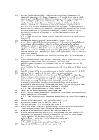 259
125 තමඤ්ච භික්ඛ්‍ඡෙ දස්සනානුත තරියං: ඉධ භික්ඛ්‍ඡෙ එ ච්ඡචො ැත්‍ථිරතනේපි දස්සනාය ච්ා ,
අස්සරතනේපි දස්සනාය ච්ා , මණිරතනේපි දස්සනාය ච්ා , අච්චාෙචං ො පන දස්සනාය ච්ා .
සමණං ො බ්‍රාැ්මණා ො මිච්ාාදිට්ඨි ං මිච්ාාපටිපන්නං දස්සනාය ච්ා . අඡ්‍ථතං භික්ඛ්‍ඡෙ දස්සනං,
ඡනතං නත්‍ථි ෙදාමිත තඤ්ච ඡඛ්‍ො එතං භික්ඛ්‍ඡෙ දස්සනං ීමනං ේමං ඡපොථුජ්ජනි ං අනරියං
අන්‍ථසං දතං, න නිේියදාය න විරා ාය න නිඡරොධාය න උපදමාය න අභිඤ්ඤාය න සේඡමොධාය න
ියන්නානාය සංෙත ත . ඡයො ච ඡඛ්‍ො භික්ඛ්‍ඡෙ තකා තං ො තකා තසාෙ ං ො දස්සනාය ච්ා
නිවිට්ඨසද්ඡධො නිවිට්ඨඡපඡමො එ න්ත ඡතො අභිප්ත පසන්ඡනොත එතදානුත තරියං භික්ඛ්‍ඡෙ දස්සානානං ද
සත තානං විසුද්ධියා ඡසො පරිද්දොනං සම ක් මාය ුක්ඛ්‍ඡසොමනස්සානං අ්‍ථ මාය ඤායස්ස අධි මාය
නිේබානස්ස සච්ඡිකිරියාය, යදිදං තකා තං ො තකා තසාන ං ො දස්සනාය ච්ා නිවිට්ඨසද්ඡධො
නිවිට්ඨඡපඡමො එ න්ත ඡතො අභිප්ත පසන්ඡනො. ඉදං වුච්ච භික්ඛ්‍ඡෙ දස්සනානුත තරියංත ඉ
දස්සනානුත තරියං.
අ. නි. iv,(2006), ාක් -සත ත නිපාතය, අනුත තරිය ෙ ය, අනුත තරිය සුත ත, බුද්ධ ජයන් ත්‍රිපිට
මුද්‍රණය, පි. 7
126 Mrs.Davids Rys,BuddhistManual of Psychological Ethics,London, 1923,p. 34
127 තමා ච භික්ඛ්‍ඡෙ සේමා දිට්ඨි අරියා අනාසො ඡයොකුත තරා ම ඞ් ා: යා ඡඛ්‍ො භික්ඛ්‍ඡෙ අරියවිත තස්ස
අනාසෙවිත තස්ස අරියම සමඞ්ගිඡනො අරියම ං භාවියඡතො පඤ්ඤා පඤ්ඤින්‍ද්‍රියං පඤ්ඤාබයං
ධේමවිචයසේඡබොජ්ඣඞ්ඡ ො සේමාදිට්ඨි ම ඞ් ං අයං වුච්ච භික්ඛ්‍ඡෙ සේමාදිට්ඨි අරියා අනාසො
ඡයොකුත තරා ම ඞ් ා. ඡසො මිච්ාාදිට්ඨියා පැානාය ොයම සේමාදිට්ඨියා උපසේපදාය. ස්ොස්ස ඡැො
සේමාොයාඡමො. ඡසො සඡතො මිච්ාාදිට්ඨිං පජැ . සඡතො සේමාදිට්ඨිං උපසේපජ්ජ විැර . සාස්ස ඡැො
සේමාස . ඉ ස්ිකඡම තඡයො ධේමා සේමාදිට්ඨිං අනුපරිධාෙන් අනුපරිෙත තන් . ඡසයයථිදං: සේමාදිට්ඨි
සේමාොයාඡමො සේමාස .
ම. නි. iii,(2006), උපරි පණ්ණාස ය,අනුපද ෙ ඡ ො,මැා චත තාරීස සුත ත, බුද්ධ ජයන් මුද්‍රණය, පි.
21
128 ුවණ්නමිදං භික්ඛ්‍ඡෙ අරියස්ස විනඡය යදිදං ගීතං. උේමත ත මිදං භික්ඛ්‍ඡෙ අරියස්ස විනඡය යදිදං නච්චං.
ඡ ොමාර මිදං භික්ඛ්‍ඡෙ අරියස්ස විනඡේ යදිදං අ ඡෙයං දන්තවිදංස ං ැිකතං.
තස්මා ැ භික්ඛ්‍ඡෙ ඡසතුඝාඡතො ගීඡත. ඡසතුඝාඡතො නච්ඡච. අයං ඡෙො ධේමපඡමොදිතානං සතං ිකතං
ිකතමත තායා .
අ අ. නි. iv, (2006), නිපාතය,ඡතෙන පණ්ණාස ය, සේඡබෝධි ෙ ය, බුද්ධ ජයන් ත්‍රිපිට මුද්‍රණය,
පි. 6
129 රාහුය  දමි ෙේඡපොය, (1977), බුුන් ෙදාළ ධර්මය,ඡබෞද්ධ සංස් ෘ මයධස්කානය,ඡද දෙය, පි. 36-39
130 ඉධාවුඡසො භික්ඛු එෙං සඤ්ඤි ඡැො : එතං සන්තං පමතං යදිදං සේබසඞ්කාරසමඡකො
සේබූපධිපටිනිස්ස ඡ ො තණ්ැක්ඛ්‍ඡයො විරාඡ ො නිඡරොඡධො නිේබානන් .එෙේපි ඡඛ්‍ො ශවුඡසො ිකයා
භික්ඛුඡනො තකාරූඡපො සමාධිපටියාඡභො යකා ඡනෙ පඨවියං පඨවිසඤ්ඤී අි් ස න ශපස්මිං ශඡපොසඤ්ඤී
අස්ස න ඡතජස්මිං ඡතඡජොසඤ්ඤි අස්ස න ොයස්මිං ෙඡයොසඤ්ඤී අස්ස න ශ ාසනඤ්චායතඡන
ශ ාසානඤ්චායතනසඤ්ඤී ශකිඤ්චඤ්ඤායතඡන ශකිඤ්චඤ්ඤායතනසච්චී.අස්ස න
ඡෙනසඤ්ඤානාසඤ්ඤායතඡන ඡනෙසඤ්ඤානාසඤ්ඤායතනනසඤ්ඤී අස්ස න ඉධඡයොඡ
ඉධඡයො සඤ්ඤී අස්ස න පරඡයොඡ පරඡයො සඤ්ඤී අස්ස යේපිදං දිට්ඨං සුතං මුතං විඤ්ඤාතං පත තං
පරිඡයිකතං අනුවිෙරිතං මනසා තත්‍රාපි න සඤ්ඤී අස්ස සඤ්ඤී ච පන අස්සා .
අ. නි. vi,(2006), එ ාදසඡ ො නිපාඡතො, බුද්ධ ජයන් මුද්‍රණය, පි. 67
131 Davids C.A.F.Rhs, BuddhistPsychology,London, 1914, p. 44
132 තඡමො ච භික්ඛ්‍ඡෙ සේමාසඞ් ප්ත ඡපො සාසඡෙො පුඤ්ඤභාගිඡයො උපධිඡෙපක්ඡ ො: ඡනක්ඛ්‍ේමසඞ් ප්ත ඡපො
සාසඡෙො පුඤ්ඤභාගිඡයො උපධිඡෙපක්ඡ ො.
අ. නි. iv,(2006), නිපාතය,ඡතෙන පණ්ණාස ය, සේඡබෝධි ෙ ය, බුද්ධ ජයන් ත්‍රිපිට මුද්‍රණය, පි.
6
133 චන්දරතන ස්කවිර යබුඡැේන්ඡ ොඩ, (1968), පාලි සා දතය,ඡ ොළඹ, පි. 7-16
134 මයයඡසේ ර ජී.පී, (1968), යං ා පාලි සා දතයය, ඡ ොයඹ, පි. 1
135 උදිත ස්කවිර  දත තැටිඡේ, (1946), ත්‍රිපිට පරීක්ෂණය, මාතර, පි. 23
136 අදි ාරේ ඊ.ඩේ, (1963), පැරණි යක්දිෙ බුුසමඡේ ඉ ැාසය ඡැෙත  අට්ඨ කාෙලින් අනාෙරණය ෙන
යං ාඡද බුුසමඡේ තත ෙය,ඡජ්.ඡක්.ජී. ජයෙර්ධන සැ සමා ම,ඡ ොළඹ, පි. 90
137 Winternitz M, A History of Indian Literature, Vol ii, Cullcutta,1933,p. 35
138 කං කං නාමායං භන්ඡත ශනන්‍ද භ ෙතා ධේඡමො ඡදිකඡතො අඤ්ඡඤඡයයො යත්‍ර  ද නාම බ්‍රැ්මචාරී ච
අබ්‍රැ්මචාරී ච උඡභො සමසම ා භවිස්සන් අභිසේපරායන් . එෙං වුත ඡත අැං භන්ඡත මි සායං
උපාික ං එතදඡෙොචං: එෙං ඡඛ්‍ො පඡනතං භගිනි භ ෙතා බයා තන් .
ා චානන්‍ද මි සායා උපාික ා බායා අබයත තා අේබ ා අේබ පඤ්ඤා ඡ ච
පුරිසපු යපඡරොපරියඤාඡණො
අ. නි. vi,(2006), එ ාදසඡ ො නිපාඡතො, බුද්ධ ජයන් මුද්‍රණය, පි. 2 8
139 මයයඡසේ ර ජී.පී, (1968), යං ා පාලි සා දතයය, ඡ ොයඹ, පි. 38
 