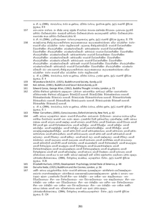 261
ස. නි. v, (2006), මැාෙ ය, ම සංයුක්තය, අවිජ්ජා ෙ ය, බ්‍රාැ්මණ සුත ත, බුද්ධ ජයන් ත්‍රිපිට
මුද්‍රණය, පි 8
157 ඡනො ඡැතං භන්ඡත. තං කිස්ස ඡැතු: අමුස්ස  ද භන්ඡත මැඡතො රැක්ඛ්‍ස්ස ට්ඨඡතො දාරනඡතො මුයේපි
අනිච්චං විපරිණාමධේමං ඛ්‍ඡධෙොපි අනිච්ඡචො විපරිණාමධේඡමො සාකාපයාසේපි අනිච්චං විපරිණාමධේමං
පඡ ෙස්ස ාායා අනිච්චා විපරිණාමධේමා‘ .
ම. නි. iii,(2006), උපරි-සළායතන ෙ ඡ ො,නන්‍දඡ ොොද සුත ත, බුද්ධ ජයන් ත්‍රිපිට මුද්‍රණය, පි. 470
158 කඤ්චානන්‍ද භික්ඛු යයාණමිත ඡතො යයාණසැාඡයො යයාණසේපෙඞ්ඡ ො අරියං අට්ඨඞ්ගි ං ම ං
භාඡෙ අරියං අට්ඨඞ්ගි ං ම ං බහුලී ඡරො : ඉධානන්‍ද භික්ඛු සේමාදිට්ඨිං භාඡෙ විඡෙ නිස්ිකතං
විරා නිස්ිකතං නිඡරොධනිස්ිකතං ඡචොස්ස පරිණාමිං සේමාසඞ් ප්ත පං භාඡෙ විඡෙ නිස්ිකතං
විරා නිස්ිකතං නිඡරොධනිස්ිකතං ඡෙොස්ස පරිණාමිං සේමාොචං භාඡෙත විඡෙ නිස්ිකතං විරා නිස්ිකතං
නිඡරොධනිස්ිකතං ඡෙොස්ස පරිණාමිං සේමා ේමන්තං භාඡෙ විඡෙ නිස්සතං විරා නිස්ිකතං
නිඡරොධනිස්ිකතං ඡෙොස්ස පරිණාමිං සේමාශජීෙං භාඡෙ විඡෙ නිස්ිකතං විරා නිස්ිකතං
නිඡරොධනිස්ිකතං ඡෙොස්ස .පරිණාමිං සේමාොයාමං භාඡෙ විඡෙ නිස්ිකතං විරා නිස්ිකතං
නිඡරොධනිස්ිකතං ඡෙොස්ස පරිණාමිං සේමාස ං භාඡෙ විඡෙ නිස්ිකතං විරා නිස්ිකතං නිඡරොධනිස්ිකතං
ඡෙොස්ස පරිණාමිං සේමාසමාධිං භාඡෙ විඡෙ නිස්ිකතං විරා නිස්ිකතං නිඡරොධනිස්ිකතං ඡෙොස්ස
පරිණාමිං එෙං ඡඛ්‍ො ශනන්ද භික්ඛු යයාණමිත ඡතො යයාණසැාඡයො යයාණසේපෙඞ්ඡ ො අරියං
අට්ඨඞ්ගි ං ම ං භාඡෙ අරියං අට්ඨඞ්ගි ං ම ං බහුලී ඡරො .
අ. නි. v, (2006), මැාෙ ය, ම සංයුත තය, අවිජ්ජා ෙ ය, උපඞ්ඪ සුත ත, බුද්ධ ජයන් ත්‍රිපිට
මුද්‍රණය, පි.
159 Wijesekara DeA.O.H, (1925), Buddhismand Society, Kandy,p.32
160 Ken Johnes, (1981), Buddhismand Socail Action,Kandy,p.24
161 Edward Conze, George Allen, (1962), Buddha Thought in India, London, p. 73
162 අවිජ්ජා භික්ඛ්‍ඡෙ පුේබඞ් මා අකුසයානං ධේමානං සමාපත  යා අන්ෙඡදෙ අ දරි ං අඡනොත තප්ත පං
අවිජ්ජා තස්ස භික්ඛ්‍ඡෙ අවිද්දසුඡනො මිච්ාාදිට්ඨි පඡැො . මිච්ාාදිට්ඨිස්ස මිච්ාාසඞ් ප්ත ඡපො පඡැො .
මිච්ාාසඞ් ප්ත පස්ස මිච්ාාොචා පඡැො . මිච්ාාොචස්ස මිච්ාා ේමන්ඡතො පඡැො . මිච්ාා ේමන්තස්ස
මිච්ාාශජීඡෙො පඡැො . මිච්ාාශජීෙස්ස මිච්ාාොයාඡමො පඡැො . මිච්ාාොයාමස්ස මිච්ාාස පඡැො .
මිච්ාාස ස්ස මිච්ාාසමාධි පඡැො .
අ. නි. v, (2006), මැාෙ ය, ම සංයුක්තය, අවිජ්ජා ෙ ය, අවිජ්ජා සුත ත, බුද්ධ ජයන් ත්‍රිපිට
මුද්‍රණය, පි. 1
163 Petter Carrathers, (2005), Consciousness,Oxford University,New York, p. 62
164 යස්මිං සමඡය ඡයොකුත තරං ඣානං භාඡෙ නියයානි ං අපචය ාමං දිට්ඨි තානං පැානාය පඨමාය භූමියා
පත  යා විඡෙච්ඡචෙ ඡම ද -ඡප- පඨමං ඣානං උපසේජ්ජ විර ුක්ඛ්‍ාපටිපදං දධොභිඤ්ඤං තස්මිං සමඡය
ඵස්ඡසො ඡැො ඡෙදනා ඡැො සඤ්ඤා ඡැො ඡෙතනා ඡැො චිත තං ඡැො විතක්ඡ ො ඡැො විෙඡරො ඡැො
පී ඡැො සුඛ්‍ං ඡැො චිත තස්ස තා ඡැො සද්ධින්‍ද්‍රියං ඡැො විරියන්‍ද්‍රියං ඡැො ස න්‍ද්‍රියං ඡැො
සමාධින්‍ද්‍රියං ඡැො පඤ්ඤින්‍ද්‍රියං ඡැො මනින්‍ද්‍රියං ඡැො ඡසොමන්නස්ිකන්‍ද්‍රියං ඡැො ජීවි න්‍ද්‍රියං ඡැො
අනඤ්ඤාතඤ්ඤස්සාමි න්‍ද්‍රියං ඡැො සේමා දිට්ඨි ඡැො සේමාසඞ් ප්ත ඡපො ඡැො සේමාොචා ඡැො සේමා
ේමන්ඡතො ඡැො සේමාශජීඡෙො ඡැො සේමාොයාඡමො ඡැො සේමා ස ඡැො සේමාසමාධි ඡැො
සද්ධාබයං ඡැො විරියබයං ඡැො ස බයං ඡැො සමාධි බයං ඡැො පඤ්ඤාබයං ඡැොකි  දරිබයං ඡැො
ඔතප්ත පබයං ඡැො අඡයොඡභො ඡැො ශඡදොඡසො ඡැො අඡමොඡැො ඡැො අනභිජ්ඣා ඡැො අෙයාපාඡදො
ඡැො සේමාදිට්ඨි ඡැො  දරි ඡැො ඔත තප්ත පං ඡැො ායපස්සද්ධි ඡැො චිත තපස්සද්ධි ඡැො ායයහුතා
ඡැො චිත තයහුතා ඡැො ායමුුතා ඡැො චිත තමුුතා ඡැො ාය ේමඤ්ඤතා ඡැො
චිත ත ේමඤ්ඤතා ඡැො ායපාගුඤ්ඤතා ඡැො චිත තපාගුඤ්ඤතා ඡැො ායුජ්ජු තා ඡැො
චිත තුජ්ජු තා ඡැො ස ඡැො සේපජඤ්ඤං ඡැො සමඡකො ඡැො විපස්සනා ඡැො ප ඡැො ඡැො
අවික්ඡඛ්‍ඡපො ඡැො .ඡය ො පන තස්මිං සමඡේ අඤ්ඡඤපි අත්‍ථි පටිච්ච පමුප්ත පන්නා අරූපිඡනො ධේමා කුසයා.
ධේමසඞ් මප්ත ප රණය, (2006), චිත තූප්ත පාද ාණ්ඩය, ඡයොකුත තරං චිත තං, බුද්ධ ජයන් ත්‍රිපිට
මුද්‍රණය, පි.26
165 Elizabeth Hurlock, (1959), Development Psychology,United State of America, p. 48
166 Daisaha Ikeda, (1925),Buddhismand the Cosmos,London, p .56
167 යස්මිං සමඡය අරූපූප්ත පත  යා ම ං භාඡෙ සේබඡසො රූපසඤ්ඤානං සම ක් මා අපටිඝසඤ්ඤානං
අ්‍ථ මා නානත තසඤ්ඤානං අමනික ාරා ශ ාසනඤ්චායතනසඤ්ඤාසැ තං සුඛ්‍ස්ස ච පැානා -ඡප-
චතු්‍ථං ඣානං උපසේපජ්ජ විැර ීමනං -ඡප- මජ්ඣිමං - ඡප- පමතං -ඡප- ාන්‍දායිපඡතයයං -ඡප-
විරියාධිපඡතයයං ීමනං -ඡප- චිත තාධිපඡතයයං -ඡප- වීමාංසාධිපඡතයයං -ඡප- ාන්‍දාධිපඡතයයං ීමනං -ඡප-
මජ්ඣිමං -ඡප- පමතං -ඡප- විරියාධිපඡතයයං ීමනං -ඡප- මජ්ඣිමා -ඡප- පනීතං -ඡප- චිත තාධිපඡතයයං
ීම ං -ඡප- මජ්ඣිමං -ඡප- පණිතං -ඡප- වීමංසාධිපඡතයයං ීමනං - ඡප- මජ්ඣිමං -ඡප- පණිතං තස්මිං
සමඡය ඵස්ඡසො ඡැො -ඡප- අවිතක්ඡඛ්‍ඡපො ඡැො -ඡප- ඉඡම ධේමා කුසයා.
ධේමසඞ් මප්ත ප රණය, (2006), චිත තූප්ත පාද ාණ්ඩය,ඡයොකුත තරං චිත තං, බුද්ධ ජයන් ත්‍රිපිට
මුද්‍රණය, පි. 12
 