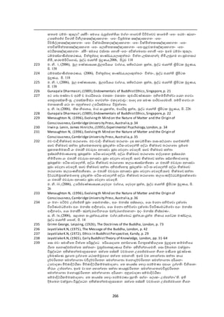 266
තඡම ධේමං කුසයා? යස්මිං සමඡය රූපූප්ත පත  යා ම ං භාඡෙ විවිච්ඡචෙ ාඡම ද -ඡප- පඨමං ඣානං
උපසේපජ්ජ විැර විනීය සඤ්ඤාසැ තං -ඡප- විපුේබ සඤ්ඤාසැ තං -ඡප-
විච්ඡිද්ද සඤ්ඤාසැ තං -ඡප- වික්ඛ්‍ායිත දඤ්ඤාසැ තං -ඡප- වික්ඛිත ත සඤ්ඤාසැ තං -ඡප-
ැතවික්ඛිත ත සඤ්ඤාසැ ත -ඡප- ඡයො දත සඤ්ඤාසැ තං -ඡප-පුළෙ මඤ්ඤාසැ තං -ඡප-
අට්ඨි සඤ්ඤාසැ තං .ස්මිං සමඡය ඵස්ඡසො ඡැො -ඡප- අවික්ඡඛ්‍ඡපො ඡැො -ඡප- ඉඡම ධේමා කුසයා.
ධේමසඞ් මප්ත ප රණය, චිත තූප්ත පාද ාණ්ඩය,ඡයොකුත තරං චිත තං,යඞ් ානන්ද  දමි,යබු ම ැා සුමනසාර
 දමි, රැේපිටිඡ ොඩ, බුද්ධ ජයන් මුද්‍රණය,2006, පිුෙ 118
223 ම. නි. i, (2006), මූය පණ්ණාසය ,මූයපරියාය ෙ ය, ස පට්ඨාන සුත ත, බුද්ධ ජයන් ත්‍රිපිට මුද්‍රණය,
පි. 138
224 ධේමසඞ් මප්ත ප රණය, (2006), චිත තූප්ත පාද ාණ්ඩය,ඡයොකුත තරං චිත තං, බුද්ධ ජයන් ත්‍රිපිට
මුද්‍රණය, පි. 118
225 ම. නි. i, (2006), මූය පණ්ණාසය , මූයපරියාය ෙ ය, ස පට්ඨාන සුත ත, බුද්ධ ජයන් ත්‍රිපිට මුද්‍රණය,
පි. 138
226 Gunapala Dharmasiri,(1989),Endowmentals of BuddhistEthics,Singapore,p. 21
227 අක ඡඛ්‍ො තණ්ැා ච අර ච මාරධීතඡරො එතසතං එ සතං කුමාරිෙණ්ණසතං අනිභේමිනිත ො ඡයන භ ො
ඡතනුපසඞ් මිංසු. උපසඞ් මි්‍ා භ ෙන්තං එ දඡෙොචුං: පාඡද ඡත සමණ පාරිොඡරමා . තේපි භ ො න
මනසා ාික යකා තං අනුත තඡර උපධිසඞ්ඛ්‍ඡය විමුත ඡතො.
අ. නි. iv,(2006), නිපාතය, මාර සංයු ත ත, මාරධීතු සුත ත, බුද්ධ ජයන් ත්‍රිපිට මුද්‍රණය, පි. 226
228 Gunapala Dharmasiri,(1989),Endowmentals of BuddhistEthics,Singapore,p. 22
229 Menaughton N, (1996), Evolvingth Mind on the Nature of Matter and the Origin of
Consciousness,CambridgeUniversity Press,Australia,p.34
230 Irwin p. Lenin, James Hinrichs, (1995),Experimental Psychology,London, p. 34
231 Menaughton N, (1996), Evolvingth Mind on the Nature of Matter and the Origin of
Consciousness,CambridgeUniversity Press,Australia,p.35
232 එෙංොදී භික්ඛ්‍ඡෙ තකා ඡතො. එෙංොදිං භික්ඛ්‍ඡෙ තකා තං දස සැධේමි ා පාසංසට්ඨානා ශ ච්ාන් :
සඡච භික්ඛ්‍ඡෙ සත තා පුේඡබ තඡැතු සුඛ්‍ුක්ඛ්‍ං පටිසංඡෙඡදන් අද්ධා භික්ඛ්‍ඡෙ තකා ඡතො පුේඡබ
සු ත ේම ාරී යං එතර ද එෙරූපා අනාසො සුඛ්‍ා ඡෙදනා ඡෙඡද . සඡච භික්ඛ්‍ඡෙ සත තා
ඉස්සරනිේමාණඡැතු සුඛ්‍සුක්ඛ්‍ං පටිසංඡෙඡදන් , අද්ධා භික්ඛ්‍ඡෙ තකා ඡතො භද්දඡ න ඉස්සඡරන
නිේමිඡතො යං එතර ද එෙරූපා අනාසො සුඛ්‍ා ඡෙදනා ඡෙඡද . සඡච භික්ඛ්‍ඡෙ සත තා සඞ් භාෙඡැතු
සුඛ්‍සුක්ඛ්‍ං පටිසංඡෙඡදන් , අද්ධා භික්ඛ්‍ඡෙ තකා ඡතො යයාණසඞ් ඡ ො යං එතර ද එෙරූපා අනාසො
සුඛ්‍ා ඡෙදනා ඡෙඡද . සඡච භික්ඛ්‍ඡෙ සත තා අභිජා ඡැතු සුඛ්‍ුක්ඛ්‍ං පටිංසංඡෙඡදන් අද්ධා භික්ඛ්‍ඡෙ
තකා ඡතො යයාණභිජා ඡ ො. යං එතර ද එෙරූපා අනාසො සුඛ්‍ා ඡෙදනා ඡෙඡද .සඡච භික්ඛ්‍ඡෙ සත තා
දිට්ඨධේමූපක් මඡැතු ුඛ්‍ුක්ඛ්‍ං පටිසංඡෙඡදන් අද්ධා භික්ඛ්‍ඡෙ තකා ඡතො යයාණදිට්ඨධේමූපක් ඡමො
යං එතර ද එෙරූපා අනාසො සුඛ්‍ා ඡෙදනා ඡෙඡද .
ම. නි. iii,(2006), උපරිප්ත පණ්ණාසය ,ඡදෙදැ ෙ ය, ඡදෙදැ සුත ත, බුද්ධ ජයන් ත්‍රිපිට මුද්‍රණය, පි.
26
233 Menaughton N, (1996), Evolvingth Mind on the Nature of Matter and the Origin of
Consciousness,CambridgeUniversity Press,Australia,p.36
234 යං මනං පටිච්ච උප්ත පජ්ජ සුඛ්‍ං ඡසොමනස්සං, අයං මනස්ස අස්සාඡදො, ඡයො මඡනො අනිච්ඡචො ුක්ඡඛ්‍ො
විපරිණාමධේඡමො අයං මනස්ස ශදීනඡෙො, ඡයො මඡනො අනිච්ඡචො ුක්ඡඛ්‍ො විපරිණාමධේඡමො අයං මනස්ස
ශදීනඡෙො, ඡයො මනස්මිං ඣන්දරා විනඡයො ඞන්දරා ප්ත පාැානං ඉදං මනස්ස නිස්සරණං.
ස. නි. iv,(2006), සළාතන සංයුත තය,යම ෙ ,සේඡබොධ සුත ත,සංයුත ත නි ාය ඡශෝධ මණ්ඩයය,
බුද්ධ ජයන් ඡපොත , පි. 1
235 Grimn George, Leipzing, (1926), The Doctrines of the Buddha, London, p. 73
236 JayatilakeK.N, (1975), The Message of the Buddha, London, p. 42
237 JayatilakeK.N, (1972), Ethics in BuddhistPerspective, Kandy, p. 29
238 JayatilakeK.N, (1965), Early BuddhistTheory of Knowledge, London, pp. 31-64
239 ඡසො එෙං සමා දඡත චිත ඡත පරිසුද්ඡධ පරිඡයොදාඡත අනඞ් ඡණ වි තූපක්කිඡයඡස මුුභූඡත ේමනිඡය
ඨිඡත අඡනඤ්ජප්ත පත ඡත සත තානං චුතූප්ත පාතඤාණාය චිත තං අභිනින්නාඡම . ඡසො දිේඡබන චක්ඛුනා
විසුද්ඡධන අ ක් න්තමානුසඡ න සත ඡත පස්ස ෙචමාඡන උපපජ්ජමාඡන ීමඡන පමඡත සුෙණ්ඡණ
ුේබණ්ඡණ සු ඡත ු ඡත යකා ේමුපඡ සත ඡත පජානා : ඉඡම ෙත ඡභොන්ඡතො සත තා ාය
ුච්චරිඡතන සමන්නා තා ෙචීුච්චරිඡතන සමන්නා තා මඡනොුච්චරිඡතන සමන්නා තා අරියානං
උපොද ා මිච්ාාදිට්ඨි ා මිච්ාාදිට්ඨි ේමසමාදානා. ඡත ායස්ස ඡභදා පරේමණා අපායං ු ං විනිපාතං
නිරයං උප්ත පන්නා. ඉඡම ො පන ඡභොන්ඡතො සත තා ායසුචරිඡතන සමන්නා තඡෙචිපුචරිඡතන
සමන්නා තා මඡනොසුචරිඡතන සමන්නා තා අරියානං අනුපොද ා සේමාදිට්ඨි ා
සේමාදිට්ඨි ේමසමාදානා. ඡත ායස්ස ඡභදා පරේමරණා සු ං ස ං ඡයො ං උප්ත පන්නා‘ . ඉ
දිේඡබන චක්ඛුනා විසුද්ඡධන අ ක් න්තමානුසඡ න සත ඡත පස්ස ෙචමාඡන උප්ත පජ්ජමාඡන ීමඡන
 