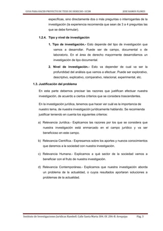 GUIA PARA HACER PROYECTO DE TESIS DE DERECHO- UCSM JOSE RAMOS FLORES
Instituto de Investigaciones Jurídicas Rambell. Calle Santa Marta 304. Of. 206-B. Arequipa Pág. 3
específicas, sino directamente dos o más preguntas o interrogantes de la
investigación (la experiencia recomienda que sean de 3 a 4 preguntas las
que se debe formular).
1.2.4. Tipo y nivel de investigación
1. Tipo de investigación.- Esto depende del tipo de investigación que
vamos a desarrollar. Puede ser de campo, documental o de
laboratorio. En el área de derecho mayormente desarrollamos un
investigación de tipo documental.
2. Nivel de investigación.- Esto va depender de cual va ser la
profundidad del análisis que vamos a efectuar. Puede ser explorativo,
descriptivo, explicativo, comparativo, relacional, experimental, etc.
1.3. Justificación del problema
En esta parte debemos precisar las razones que justifican efectuar nuestra
investigación, de acuerdo a ciertos criterios que se considera trascendentes.
En la investigación jurídica, tenemos que hacer ver cuál es la importancia de
nuestro tema, de nuestra investigación jurídicamente hablando. Se recomienda
justificar teniendo en cuenta los siguientes criterios:
a) Relevancia Jurídica.- Explicamos las razones por los que se considera que
nuestra investigación está enmarcado en el campo jurídico y va ser
beneficioso en este campo.
b) Relevancia Científica.- Expresamos sobre los aportes y nuevos conocimientos
que daremos a la sociedad con nuestra investigación.
c) Relevancia Humana.- Explicamos a qué sector de la sociedad vamos a
beneficiar con el fruto de nuestra investigación.
d) Relevancia Contemporánea.- Explicamos que nuestra investigación aborda
un problema de la actualidad, o cuyos resultados aportaran soluciones a
problemas de la actualidad.
 