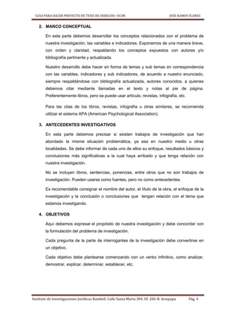 GUIA PARA HACER PROYECTO DE TESIS DE DERECHO- UCSM JOSE RAMOS FLORES
Instituto de Investigaciones Jurídicas Rambell. Calle Santa Marta 304. Of. 206-B. Arequipa Pág. 4
2. MARCO CONCEPTUAL
En esta parte debemos desarrollar los conceptos relacionados con el problema de
nuestra investigación, las variables e indicadores. Exponemos de una manera breve,
con orden y claridad, respaldando los conceptos expuestos con autores y/o
bibliografía pertinente y actualizada.
Nuestro desarrollo debe hacer en forma de temas y sub temas en correspondencia
con las variables, indicadores y sub indicadores, de acuerdo a nuestro enunciado,
siempre respaldándose con bibliografía actualizada, autores conocidos, a quienes
debemos citar mediante llamadas en el texto y notas al pie de página.
Preferentemente libros, pero se puede usar artículo, revistas, infografía, etc.
Para las citas de los libros, revistas, infografía u otras similares, se recomienda
utilizar el sistema APA (American Psychological Association).
3. ANTECEDENTES INVESTIGATIVOS
En esta parte debemos precisar si existen trabajos de investigación que han
abordado la misma situación problemática, ya sea en nuestro medio u otras
localidades. Se debe informar de cada uno de ellos su enfoque, resultados básicos y
conclusiones más significativas a la cual haya arribado y que tenga relación con
nuestra investigación.
No se incluyen libros, sentencias, ponencias, entre otros que no son trabajos de
investigación. Pueden usarse como fuentes, pero no como antecedentes.
Es recomendable consignar el nombre del autor, el título de la obra, el enfoque de la
investigación y la conclusión o conclusiones que tengan relación con el tema que
estamos investigando.
4. OBJETIVOS
Aquí debemos expresar el propósito de nuestra investigación y debe concordar con
la formulación del problema de investigación.
Cada pregunta de la parte de interrogantes de la investigación debe convertirse en
un objetivo.
Cada objetivo debe plantearse comenzando con un verbo infinitivo, como analizar,
demostrar, explicar, determinar, establecer, etc.
 