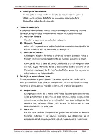GUIA PARA HACER PROYECTO DE TESIS DE DERECHO- UCSM JOSE RAMOS FLORES
Instituto de Investigaciones Jurídicas Rambell. Calle Santa Marta 304. Of. 206-B. Arequipa Pág. 6
1.3. Prototipo de Instrumentos
En esta parte hacemos constar los modelos de instrumentos que vamos a
utilizar, como el modelo de la ficha de observación documental, ficha
bibliográfica, cedula de entrevista, etc.
2. Campo de verificación
El campo de verificación está referido a la ubicación espacial, temporal y unidades
de estudio. Esta parte debe guardar estrecha relación con nuestro enunciado.
2.1. Ubicación espacial
Se refiere al lugar donde se realiza la investigación.
2.2. Ubicación Temporal
Año o periodo (generalmente varios años) al que responde la investigación, se
evidencia en la recolección de datos de la investigación.
2.3. Unidades de Estudio
En esta parte debemos referirnos al universo o población con la que vamos a
trabajar, a la muestra y los procedimientos de muestreo que vamos a utilizar.
En UCSM se utiliza la tabla de Arkin y Coltón del 95.5 % y un margen de error
del 10%, cuyas referencias, tablas y explicaciones puedes encontrar en el
Manual de Investigación del Dr. Julio Paredes Núñez, que es libro base que se
utiliza en los cursos de investigación.
3. Estrategia de recolección de datos
En esta parte tenemos que considerar como vamos organizar para recolectar los
datos, personalmente o con ayuda de otras personas, con que materiales o recursos
nos vamos a ayudar, con qué recursos contamos, etc. Involucra los siguientes:
3.1. Organización
La organización tiene de la forma como vamos organizar para recolectar los
datos, personalmente o con ayuda de otras personas, de las coordinaciones
que debemos efectuar tanto en la universidad y con otras instituciones, los
permisos que debemos obtener para recabar la información en una
determinada institución, entre otras.
3.2. Recursos
En esta parte debemos presupuestar los gastos que efectuarás en recursos
humanos, materiales y los recursos financieros que utilizaremos. Es el
presupuesto para la ejecución del proyecto o la realización de la Tesis misma.
 
