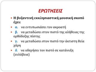 ΕΡΩΤΗΣΕΙΣ
 Η βυζαντινή εκκλησιαστική μουσική σκοπό
έχει:
 α. να εντυπωσιάσει τον ακροατή
 β. να μεταδώσει στον πιστό της αλήθειας της
ορθόδοξης πίστης
 γ. να μεταδώσει στον πιστό την άκτιστη θεία
χάρη
 δ. να οδηγήσει τον πιστό σε κατάνυξη
(ευλάβεια)
 