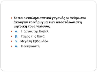  Σε ποιο εκκλησιαστικό γεγονός οι άνθρωποι
άκουγαν το κήρυγμα των αποστόλων στη
μητρική τους γλώσσα;
 α. Πύργος της Βαβέλ
 β. Γάμος της Κανά
 γ. Μεγάλη Εβδομάδα
 δ. Πεντηκοστή
 