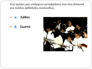 Στις ημέρες μας υπάρχουν μεταφράσεις στα νέα ελληνικά
για πολλές ορθόδοξες ακολουθίες.
 α. Λάθος
 β. Σωστό
 