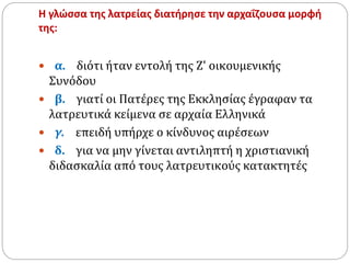 Η γλώσσα της λατρείας διατήρησε την αρχαΐζουσα μορφή
της:
 α. διότι ήταν εντολή της Ζ' οικουμενικής
Συνόδου
 β. γιατί οι Πατέρες της Εκκλησίας έγραφαν τα
λατρευτικά κείμενα σε αρχαία Ελληνικά
 γ. επειδή υπήρχε ο κίνδυνος αιρέσεων
 δ. για να μην γίνεται αντιληπτή η χριστιανική
διδασκαλία από τους λατρευτικούς κατακτητές
 