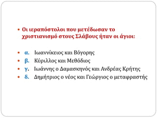  Οι ιεραπόστολοι που μετέδωσαν το
χριστιανισμό στους Σλάβους ήταν οι άγιοι:
 α. Ιωαννίκειος και Βόγορης
 β. Κύριλλος και Μεθόδιος
 γ. Ιωάννης ο Δαμασκηνός και Ανδρέας Κρήτης
 δ. Δημήτριος ο νέος και Γεώργιος ο μεταφραστής
 