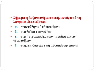  Σήμερα η βυζαντινή μουσική, εκτός από τη
λατρεία, διασώζεται:
 α. στον ελληνικό εθνικό ύμνο
 β. στα λαϊκά τραγούδια
 γ. στις τετραφωνίες των παραδοσιακών
τραγουδιών
 δ. στην εκκλησιαστική μουσική της Δύσης
 