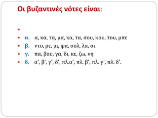 Οι βυζαντινές νότες είναι:

 α. α, κα, τα, μα, κα, τα, σου, κου, του, μπε
 β. ντο, ρε, μι, φα, σολ, λα, σι
 γ. πα, βου, γα, δι, κε, ζω, νη
 δ. α', β', γ', δ', πλ.α', πλ. β', πλ. γ', πλ. δ'.
 