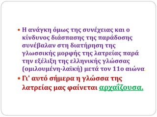  Η ανάγκη όμως της συνέχειας και ο
κίνδυνος διάσπασης της παράδοσης
συνέβαλαν στη διατήρηση της
γλωσσικής μορφής της λατρείας παρά
την εξέλιξη της ελληνικής γλώσσας
(ομιλουμένη-λαϊκή) μετά τον 11ο αιώνα.
 Γι' αυτό σήμερα η γλώσσα της
λατρείας μας φαίνεται αρχαΐζουσα.
 