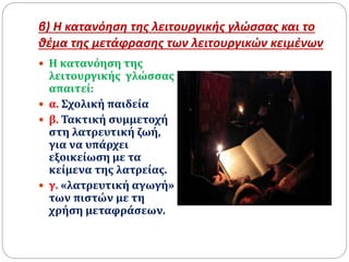 β) Η κατανόηση της λειτουργικής γλώσσας και το
θέμα της μετάφρασης των λειτουργικών κειμένων
 Η κατανόηση της
λειτουργικής γλώσσας
απαιτεί:
 α. Σχολική παιδεία
 β. Τακτική συμμετοχή
στη λατρευτική ζωή,
για να υπάρχει
εξοικείωση με τα
κείμενα της λατρείας.
 γ. «λατρευτική αγωγή»
των πιστών με τη
χρήση μεταφράσεων.
 