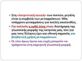  Στη «λατρευτική αγωγή» των πιστών, μεγάλη
είναι η συμβολή των μεταφράσεων. Ήδη
υπάρχουν μεταφράσεις για πολλές ακολουθίες.
 Για πολλούς η ορθή λύση είναι: διατήρηση της
γλωσσικής μορφής της λατρείας μας, που για
μας τους Έλληνες έχει και εθνική σημασία, και
βοηθητική χρήση μεταφράσεων.
 Οι νέοι όμως ύμνοι και ευχές μπορούν να
γράφονται στη σημερινή γλωσσική μορφή.
 