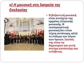 γ) Η μουσική στη λατρεία της
Εκκλησίας
 Η βυζαντινή μουσική
είναι συνέχεια της
αρχαίας ελληνικής
μουσικής. Η
εκκλησιαστική
μουσική δεν είναι
τέχνη αυτόνομη, αλλά
το ένδυμα του λόγου
των ύμνων. Σκοπός
της είναι να
δημιουργεί και αυτή
πνεύμα κατάνυξης και
ευλάβειας.
 