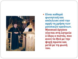  Είναι καθαρά
φωνητική και
απέκλεισε από την
αρχή τη χρήση των
μουσικών οργάνων.
Μουσικό όργανο
γίνεται στη λατρεία
ο ίδιος ο πιστός, που
αινεί το Θεό με την
ψυχή πρώτα και
μετά με τη φωνή
του.
 