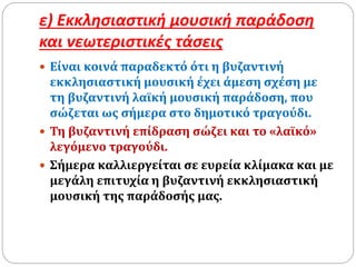 ε) Εκκλησιαστική μουσική παράδοση
και νεωτεριστικές τάσεις
 Είναι κοινά παραδεκτό ότι η βυζαντινή
εκκλησιαστική μουσική έχει άμεση σχέση με
τη βυζαντινή λαϊκή μουσική παράδοση, που
σώζεται ως σήμερα στο δημοτικό τραγούδι.
 Τη βυζαντινή επίδραση σώζει και το «λαϊκό»
λεγόμενο τραγούδι.
 Σήμερα καλλιεργείται σε ευρεία κλίμακα και με
μεγάλη επιτυχία η βυζαντινή εκκλησιαστική
μουσική της παράδοσής μας.
 