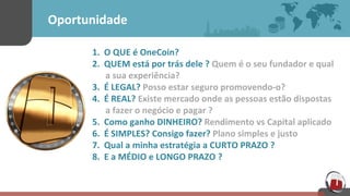  Oportunidade	
  	
  
1.  O	
  QUE	
  é	
  OneCoin?	
  
2.  QUEM	
  está	
  por	
  trás	
  dele	
  ?	
  Quem	
  é	
  o	
  seu	
  fundador	
  e	
  qual	
  
a	
  sua	
  experiência?	
  
3.  É	
  LEGAL?	
  Posso	
  estar	
  seguro	
  promovendo-­‐o?	
  
4.  É	
  REAL?	
  Existe	
  mercado	
  onde	
  as	
  pessoas	
  estão	
  dispostas	
  
a	
  fazer	
  o	
  negócio	
  e	
  pagar	
  ?	
  
5.  Como	
  ganho	
  DINHEIRO?	
  Rendimento	
  vs	
  Capital	
  aplicado	
  
6.  É	
  SIMPLES?	
  Consigo	
  fazer?	
  Plano	
  simples	
  e	
  justo	
  	
  
7.  Qual	
  a	
  minha	
  estratégia	
  a	
  CURTO	
  PRAZO	
  ?	
  
8.  E	
  a	
  MÉDIO	
  e	
  LONGO	
  PRAZO	
  ?	
  
 