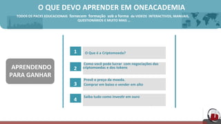  O	
  QUE	
  DEVO	
  APRENDER EM ONEACADEMIA	
  	
  
TODOS	
  OS	
  PACKS	
  EDUCACIONAIS 	
  fornecem	
  	
  formação	
  	
  sob	
  a	
  forma	
   de	
  VIDEOS	
   INTERACTIVOS, MANUAIS,	
  
	
   	
  QUESTIONÁRIOS E	
  MUITO	
  MAIS	
  …	
  
1	
   O	
  Que	
  é	
  a Criptomoeda?	
  
2	
  
	
  
	
  
	
  
3	
  
	
  
	
  
	
  
4	
  
	
  Como	
  você	
  pode	
  lucrar	
   com	
  negociações	
  das	
  	
  	
  
criptomoedas e	
  dos	
  tokens	
  
	
  
	
  
	
  Prevê	
  o preço	
  da moeda.	
  
	
  Comprar	
  em	
  baixo	
  e	
  vender	
  em	
  alto	
  
	
  
	
  
	
  Saiba	
  tudo	
  como	
  inves[r	
  em	
  ouro	
  
	
  
	
  APRENDENDO	
  
PARA	
  GANHAR	
  
 