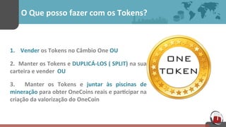 O	
  Que	
  posso	
  fazer	
  com	
  os	
  Tokens?	
  
1.  Vender	
  os	
  Tokens	
  no	
  Câmbio	
  One	
  OU	
  
2.	
  	
  Manter	
  os	
  Tokens	
  e	
  DUPLICÁ-­‐LOS	
  (	
  SPLIT)	
  na	
  sua	
  
carteira	
  e	
  vender	
  	
  OU	
  
3.	
   	
   Manter	
   os	
   Tokens	
   e	
   juntar	
   às	
   piscinas	
   de	
  
mineração	
  para	
  obter	
  OneCoins	
  reais	
  e	
  par[cipar	
  na	
  
criação	
  da	
  valorização	
  do	
  OneCoin	
  
 