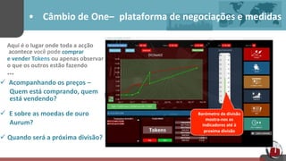 •  Câmbio	
  de One– plataforma	
  de	
  negociações	
  e	
  medidas	
  
Aqui	
  é	
  o	
  lugar	
  onde	
  toda	
  a	
  acção	
  
	
  acontece	
  você	
  pode	
  comprar	
  	
  
e	
  vender	
  Tokens	
  ou	
  apenas	
  observar	
  	
  
o	
  que	
  os	
  outros	
  estão	
  fazendo	
  
…	
  
ü  Acompanhando	
  os	
  preços –	
  
	
   Quem	
  está	
  comprando,	
  quem	
  
está	
  vendendo?	
  
ü E	
  sobre	
  as	
  moedas	
  de	
  ouro 	
  
Aurum?	
  
ü Quando	
  será	
  a	
  próxima	
  divisão?	
  
	
  
	
  	
  
Barómetro	
  da	
  divisão	
  
mostra-­‐nos	
  os	
  
indicadores	
  até	
  à	
  	
  
proxima	
  divisão	
  
	
  
 