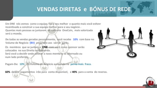  	
  	
  	
  	
  	
  	
  	
  	
  	
  	
  	
  	
  	
  	
  	
  	
  	
  	
  	
  VENDAS	
  DIRETAS	
  	
  e	
  	
  BÓNUS	
  DE	
  REDE	
  	
  	
  	
  	
  
Em	
  ONE	
  	
  nós	
  vemos	
  	
  como	
  a	
  equipa	
  	
  faz	
  o	
  seu	
  melhor	
  	
  e	
  quanto	
  mais	
  você	
  es[ver	
  	
  
incen[vado	
  a	
  construir	
  a	
  sua	
  equipa	
  melhor	
  para	
  o	
  seu	
  negócio	
  .	
  	
  	
  
Quantas	
  mais	
  pessoas	
  se	
  juntarem	
  	
  ao	
  conceito	
  	
  OneCoin,	
  	
  mais	
  valorizada	
  
será	
  a	
  moeda.	
  	
  	
  	
  	
  	
  	
  	
  	
  
	
  
De	
  todas	
  as	
  vendas	
  geradas	
  pessoalmente,	
  	
  você	
  recebe	
  	
  	
  10%	
  	
  com	
  base	
  no	
  	
  	
  	
  	
  	
  	
  
Volume	
  de	
  Negócio	
  	
  (BV)	
  	
  associado	
  aos	
  	
  vários	
  	
  packs.	
  	
  	
  	
  	
  
Os	
  	
  membros	
  	
  que	
  se	
  juntam	
  a	
  	
  ONE	
  	
  com	
  você	
  como	
  sponsor	
  serão	
  	
  
colocados	
  	
  na	
  sua	
  Direita	
  ou	
  Esquerda.	
  	
  	
  	
  	
  
Será	
  você	
  a	
  decidir	
  onde	
  colocar	
  o	
  novo	
  membro,	
  se	
  alternado	
  ou	
  	
  	
  	
  	
  
num	
  lado	
  preferido.	
  	
  	
  	
  	
  
	
  
Pagam-­‐lhe	
  	
  	
  10%	
  	
  	
  do	
  Volume	
  de	
  Negócio	
  aumulado	
  na	
  	
  perna	
  mais	
  	
  fraca.	
  	
  	
  	
  	
  
60%	
  	
  destes	
  	
  pagamentos	
  	
  irão	
  para	
  	
  conta	
  disponível,	
  	
  	
  e	
  40%	
  	
  para	
  a	
  conta	
  	
  de	
  reserva.	
  	
  	
  	
  	
  
 