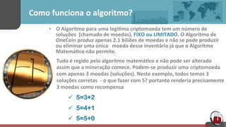 Como	
  funciona o algoritmo?	
  
•  O	
  Algoritmo para uma legi[ma criptomoeda tem	
  um	
  número	
  de	
  
soluções	
   (chamado	
  de	
  moedas),	
  FIXO ou LIMITADO. O	
  Algoritmo	
  de	
  
OneCoin	
  produz	
  apenas	
  2.1 biliões	
  de	
  moedas	
  e	
  não	
  se	
  pode	
  produzir	
  
ou	
  eliminar	
  uma	
  única	
  	
  	
  moeda	
  desse	
  inventário	
  já	
  que	
  o	
  Algoritmo	
  
Matemá[co	
  não	
  permite.	
  
Tudo	
  é	
  regido pelo	
  algoritmo matemá[co e	
  não	
  pode ser	
  alterado	
  
assim	
  que	
  a	
  mineração	
  comece. Podem-­‐se produzir	
  uma criptomoeda
com	
  apenas 3 moedas (soluções). Neste exemplo, todos temos	
  3
soluções	
  corretas -­‐ o	
  que	
  fazer	
  com	
  5? portanto	
  renderia	
  precisamente	
  
3	
  moedas como	
  recompensa 	
  
ü 5=3+2
	
  
ü 5=4+1
	
  
ü 5=5+0
 