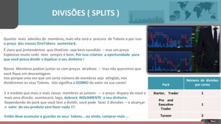  
Pack	
  	
  	
  	
  
Número	
  	
  de	
  	
  divisões	
  	
  	
  	
  
por	
  conta	
  	
  	
  	
  
Starter,	
  	
  	
  	
  Trader	
  	
  	
  	
   1	
  	
  	
  	
  
Pro	
  	
  	
  	
  and	
  	
  	
  	
  
Execu[ve	
  	
  	
  	
  
Trader	
  	
  	
  	
  
	
  
1	
  	
  	
  	
  
Tycoon	
  	
  	
  	
   2	
  	
  	
  	
  
	
  	
  	
  	
  	
  	
  	
  	
  	
  	
  	
  	
  	
  	
  	
  	
  	
  	
  	
  	
  DIVISÕES	
  (	
  SPLITS	
  )	
  	
  	
  	
  	
  
Quanto	
  	
  mais	
  	
  adesões	
  de	
  	
  membros,	
  mais	
  alta	
  será	
  a	
  	
  procura	
  	
  de	
  Tokens	
  e	
  por	
  isso	
  	
  
o	
  preço	
  	
  dos	
  nossos	
  OneTokens	
  	
  aumentará.	
  
É	
  claro	
  que	
  pretendemos	
  	
  que	
  OneCoin	
  	
  seja	
  bem	
  sucedido	
   –	
  mas	
  um	
  preço	
  	
  	
  	
  	
  
Explosivo	
  muito	
  cedo	
  	
  nem	
  	
  sempre	
  é	
  bom.	
  Por	
  isso	
  criamos	
  	
  a	
  oportunidade	
  	
  para	
  	
  
que	
  você	
  possa	
  dividir	
  e	
  duplicar	
  o	
  seu	
  dinheiro	
  !	
  
	
  
Novos	
  	
  Membros	
  podem	
  juntar-­‐se	
  com	
  preços	
  	
  atra[vos	
  	
  –	
  	
  mas	
  não	
  queremos	
  que	
  	
  
você	
  ﬁque	
  em	
  desvantagem.	
  
Isto	
  porque	
  uma	
  vez	
  que	
  um	
  certo	
  número	
  de	
  membros	
  seja	
  	
  a[ngido,	
  nós	
  
dividiremos	
  os	
  seus	
  Tokens.	
  	
  Isto	
  signiﬁca	
  o	
  DOBRO	
  do	
  valor	
  na	
  sua	
  conta!	
  
	
  	
  	
  	
  
E	
  à	
  medida	
  que	
  mais	
  e	
  mais	
  novos	
  	
  membros	
  se	
  juntem	
  	
  	
  –	
  	
  o	
  preço	
  	
  dispara	
  de	
  novo	
  e	
  
mais	
  uma	
  divisão	
  	
  acontecerá,	
  logo,	
  dobrará	
  	
  NOVAMENTE	
  	
  o	
  seu	
  dinheiro.	
  	
  
Dependendo	
  do	
  pack	
  que	
  você	
  tem	
  a	
  dividir,	
  você	
  pode	
  	
  fazer	
  2	
  divisões	
   –	
  e	
  alcançar	
  
o	
  	
  valor	
  	
  do	
  seu	
  produto	
  sem	
  fazer	
  nada	
  !!!	
  	
  	
  	
  
Então	
  deve	
  acumular	
  e	
  guardar	
  os	
  seus	
   tokens…	
  ou	
  ainda,	
  comprar	
  mais	
  …	
  	
  	
  	
  	
  	
  	
  	
  
 