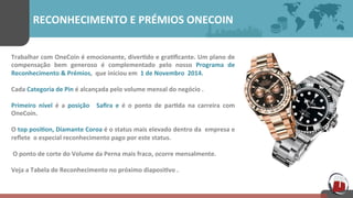 RECONHECIMENTO	
  E	
  PRÉMIOS	
  ONECOIN	
  
Trabalhar	
  com	
  OneCoin	
  é	
  emocionante,	
  diver[do	
  e	
  gra[ﬁcante.	
  Um	
  plano	
  de	
  
compensação	
   bem	
   generoso	
   é	
   complementado	
   pelo	
   nosso	
   Programa	
   de	
  
Reconhecimento	
  &	
  Prémios,	
  	
  que	
  iniciou	
  em	
  	
  1	
  de	
  Novembro	
  	
  2014.	
  
Cada	
  Categoria	
  de	
  Pin	
  é	
  alcançada	
  pelo	
  volume	
  mensal	
  do	
  negócio	
  .	
  	
  
Primeiro	
   nível	
   é	
   a	
   posição	
   	
   Saﬁra	
   e	
   é	
   o	
   ponto	
   de	
   par[da	
   na	
   carreira	
   com	
  
OneCoin.	
  
O	
  top	
  posi[on,	
  Diamante	
  Coroa	
  é	
  o	
  status	
  mais	
  elevado	
  dentro	
  da	
  	
  empresa	
  e	
  
reﬂete	
  	
  o	
  especial	
  reconhecimento	
  pago	
  por	
  este	
  status.	
  	
  
	
  O	
  ponto	
  de	
  corte	
  do	
  Volume	
  da	
  Perna	
  mais	
  fraco,	
  ocorre	
  mensalmente.	
  
Veja	
  a	
  Tabela	
  de	
  Reconhecimento	
  no	
  próximo	
  diaposi[vo	
  .	
  
 