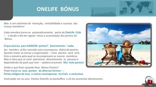  	
  	
  	
  	
  	
  	
  	
  	
  	
  	
  	
  	
  	
  	
  	
  	
  	
  	
  	
  ONELIFE	
  	
  BÓNUS	
  	
  	
  	
  	
  
One	
  	
  é	
  um	
  sinónimo	
  de	
  	
  inovação,	
  	
  rentabilidade	
  e	
  sucesso	
  	
  dos	
  	
  
nossos	
  membros!	
  	
  	
  	
  	
  
Cada	
  membro	
  torna-­‐se	
  	
  automa[camente	
  	
  	
  parte	
  de	
  OneLife	
  	
  Club	
  	
  	
  	
  	
  
–	
  	
  	
  	
  e	
  desde	
  o	
  dia	
  de	
  registo	
  	
  inicia	
  a	
  acumulação	
  dos	
  pontos	
  do	
  
	
  Bónus.	
  	
  	
  	
  	
  
	
  
O	
  que	
  precisa	
  	
  para	
  GANHAR	
  	
  pontos?	
  	
  	
  Basicamente	
  –	
  nada.	
  	
  	
  	
  	
  
Ser	
  	
  membro	
  	
  já	
  lhe	
  concede	
  uma	
  recompensa	
  	
  diária	
  de	
  pontos.	
  	
  	
  	
  	
  	
  
Quanto	
  maior	
  se	
  tornar	
  a	
  organização	
  	
  –	
  mais	
  	
  pontos	
  	
  você	
  	
  terá.	
  	
  	
  	
  	
  
Esta	
  a	
  maneira	
  pela	
  qual	
  se	
  recompensam	
  os	
  nossos	
  	
  membros.	
  	
  	
  	
  	
  
Mas	
  é	
  claro	
  que	
  se	
  você	
  	
  patrocinar	
  	
  directamente	
  	
  as	
  	
  pessoas	
  e	
  	
  	
  	
  	
  	
  
dependendo	
  do	
  pack	
  que	
  tem	
  	
  –	
  poderá	
  acumular	
  	
  65x	
  	
  mais	
  pontos!	
  	
  	
  	
  	
  
Então	
  o	
  que	
  fazer	
  quando	
  [ver	
  	
  Bónus	
  Pontos?	
  	
  	
  
Pode	
  trocar	
  os	
  	
  seus	
  	
  pontos	
  	
  	
  de	
  diversas	
  formas	
  –	
  :	
  	
  	
  	
  	
  	
  
Férias,relógios	
  de	
  luxo	
  	
  e	
  outras	
  recompensas	
  	
  incríveis	
  	
  e	
  exclusivas.	
  	
  	
  	
  	
  
Você	
  pode	
  ver	
  os	
  seus	
  	
  Pontos	
  OneLife	
  no	
  backoﬃce	
  	
  e	
  vê-­‐los	
  aumentar	
  diariamente	
  .	
  	
  	
  	
  	
  
 