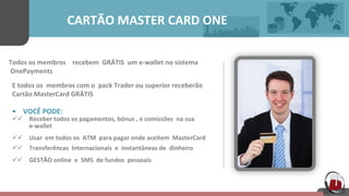  	
  	
  	
  	
  	
  	
  	
  	
  	
  	
  	
  	
  	
  	
  	
  	
  	
  	
  	
  CARTÃO	
  MASTER	
  CARD	
  ONE	
  	
  	
  	
  	
  	
  
Todos	
  os	
  membros	
  	
  	
  	
  recebem	
  	
  GRÁTIS	
  	
  um	
  e-­‐wallet	
  no	
  sistema	
  	
  
	
  OnePayments	
  	
  	
  	
  	
  	
  	
  	
  
E	
  todos	
  os	
  	
  membros	
  com	
  o	
  	
  pack	
  Trader	
  ou	
  superior	
  receberão	
  	
  	
  	
  	
  
Cartão	
  MasterCard	
  GRÁTIS	
  	
  
•  VOCÊ	
  PODE:	
  	
  	
  	
  	
  
üü   Receber	
  todos	
  os	
  pagamentos,	
  bónus	
  ,	
  e	
  comissões	
  	
  na	
  sua	
  	
  	
  	
  	
  
e-­‐wallet	
  	
  	
  	
  	
  
üü   Usar	
  	
  em	
  todos	
  os	
  	
  ATM	
  	
  para	
  pagar	
  onde	
  aceitem	
  	
  MasterCard	
  	
  	
  	
  	
  
üü   Transferêncas	
  	
  Internacionais	
  	
  e	
  	
  instantâneas	
  de	
  	
  dinheiro	
  	
  	
  	
  	
  
üü   GESTÃO	
  online	
  	
  e	
  	
  SMS	
  	
  de	
  fundos	
  	
  pessoais	
  	
  	
  	
  	
  	
  
 