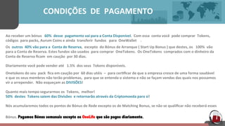  	
  	
  	
  	
  	
  	
  	
  	
  	
  	
  	
  	
  	
  	
  	
  	
  	
  	
  	
  CONDIÇÕES	
  	
  DE	
  	
  PAGAMENTO	
  	
  	
  	
  	
  
Ao	
  receber	
  um	
  bónus	
  	
  	
  60%	
  	
  desse	
  	
  pagamento	
  vai	
  para	
  a	
  Conta	
  Disponível.	
  	
  Com	
  essa	
  	
  conta	
  você	
  	
  pode	
  comprar	
  	
  Tokens,	
  	
  
códigos	
  	
  para	
  packs,	
  Aurum	
  Coins	
  e	
  ainda	
  	
  transferir	
  	
  fundos	
  	
  	
  para	
  	
  OneWallet	
  	
  	
  	
  .	
  	
  	
  	
  	
  	
  	
  	
  	
  
Os	
  	
  outros	
  	
  40%	
  vão	
  para	
  a	
  	
  Conta	
  de	
  Reserva,	
  	
  excepto	
  	
  do	
  Bónus	
  de	
  Arranque	
  (	
  Start	
  Up	
  Bonus	
  )	
  que	
  destes,	
  os	
  	
  	
  100%	
  	
  vão	
  	
  	
  	
  	
  
para	
  a	
  Conta	
  de	
  Reserva.	
  Estes	
  fundos	
  são	
  usados	
  	
  para	
  comprar	
  	
  OneTokens.	
  	
  Os OneTokens	
  	
  comprados	
  com	
  o	
  dinheiro	
  da	
  	
  	
  	
  	
  
Conta	
  de	
  Reserva	
  ﬁcam	
  	
  em	
  caução	
  	
  por	
  30	
  dias.	
  	
  	
  	
  	
  
Diariamente	
  você	
  pode	
  vender	
  até	
  	
  	
  1.5%	
  	
  dos	
  seus	
  	
  Tokens	
  disponiveis.	
  	
  	
  	
  	
  
Onetokens	
  do	
  seu	
  	
  pack	
  	
  ﬁca	
  em	
  caução	
  por	
  	
  60	
  dias	
  utéis	
  	
  –	
  	
  para	
  cer[ﬁcar	
  de	
  que	
  a	
  empresa	
  cresce	
  de	
  uma	
  forma	
  saudável	
  	
  
e	
  que	
  os	
  seus	
  membros	
  não	
  terão	
  problemas,	
  	
  para	
  que	
  se	
  entenda	
  o	
  sistema	
  e	
  não	
  se	
  façam	
  vendas	
  das	
  quais	
  nos	
  possamos	
  
vir	
  a	
  arrepender.	
  	
  Não	
  esqueçam	
  as	
  DIVISÕES!	
  	
  
	
  	
  	
  	
  
Quanto	
  mais	
  tempo	
  segurarmos	
  os	
  	
  Tokens,	
  	
  melhor!	
  	
  	
  
50%	
  	
  destes	
  	
  Tokens	
  saiem	
  das	
  Divisões	
  	
  e	
  retornarão	
  através	
  da	
  Criptomoeda	
  para	
  si!	
  	
  
	
  
Nós	
  acumularemos	
  todos	
  os	
  pontos	
  de	
  Bónus	
  de	
  Rede	
  excepto	
  os	
  de	
  Matching	
  Bonus,	
  se	
  não	
  se	
  qualiﬁcar	
  não	
  receberá	
  esses	
  	
  	
  	
  
	
  
Bónus.	
  Pagamos Bónus semanais excepto os OneLife que são pagos diariamente.  
	
  
 