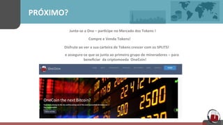 PRÓXIMO?	
  
Junte-­‐se	
  a One – par[cipe no	
  Mercado	
  dos Tokens	
  !	
  
Compre	
  e Venda Tokens!	
  
	
  Disfrute	
  ao	
  ver a	
  sua	
  carteira	
  de Tokens	
  crescer com	
  os SPLITS!	
  
	
  
	
  	
  	
  	
  e	
  assegure-­‐se	
  que	
  se	
  junta	
  ao	
  primeiro	
  grupo de mineradores – para	
  
	
  	
  	
  	
  	
  	
  	
  	
  	
  	
  	
  	
  	
  beneﬁciar	
   da criptomoeda	
   OneCoin!	
  
 