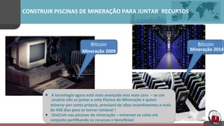 CONSTRUIR	
  PISCINAS	
  DE MINERAÇÃO	
  PARA	
  JUNTAR RECURSOS 	
  	
  	
  
•
	
  
	
  
	
  
•
Bitcoin	
  
Mineração 2014	
  
Bitcoin	
  
Mineração 2009	
  
	
  A	
  tecnologia	
  agora	
  está mais	
  avançada	
  mas	
  mais	
  cara	
   – se	
  um 	
  
	
  usuário	
  não	
  se	
  juntar	
  a	
  uma	
  Piscina	
  de	
  Mineração	
  e	
  quiser
minerar	
  por	
  conta	
  própria,	
  precisará	
  de	
  altos	
  inves[mentos	
  e	
  mais	
  	
  	
  
de	
  450	
  dias	
  para	
  se	
  tornar	
  rentável	
  !	
  
	
  OneCoin	
  nas	
  piscinas	
  de	
  mineração	
  –	
  mineram	
  os	
  coins	
  em	
  	
  	
  	
  	
  	
  
conjunto	
  par[lhando	
  os	
  recursos	
  e	
  benepcios!	
  
*	
  
	
  
	
  
*	
  
 