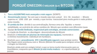 PORQUÊ ONECOIN É MELHOR QUE	
  BITCOIN	
  
1. Tem	
  o	
  ALGORITMO	
  mais	
  avançado e	
  mais	
  seguro	
   (SCRIPT)	
  
2. Denominação	
  menor faz	
  com	
  que	
  a	
  moeda	
  seja	
  mais	
  usável (2.1 Bn moedas) – Bitcoin	
  
	
  superou	
  os 1200 USD por moeda,	
  o	
  que	
  tornou inacessível	
  para	
  muita	
  gente	
  e	
  nada	
  prá[co	
  	
  
	
  	
  	
  	
  	
  	
  	
  como	
  moeda.	
  
3. O	
  cambio	
  da	
  One devido	
  à	
  sua	
  centralização,	
  fornece	
  uma	
  alta	
   liquidez e	
  menor	
  	
  
vola[lidade, ao	
  contrário	
  de	
  vários	
  cambios	
  do	
   Bitcoin que	
  vendem	
  com	
  diferentes	
  taxas	
  
4. Equipa de	
  Gestão	
  Dedicada, responsável	
  pela estratégia, atraindo	
  comerciantes 	
  
e	
  criação	
  do OneCoin vs	
  abordagem	
   descentralizada	
  do Bitcoin	
  
5.  OneCoin é minerado	
  em	
  piscinas de	
  mineração (ou	
  equipas), mantendo	
  o	
  
	
  	
  	
  	
  	
  	
  	
  o	
  mínimo	
  inves[mento	
  	
  individual	
  em	
  hardware.	
  
6.  OneCoin usa	
  o	
   procedimento KYC (	
  iden[ﬁcação	
  segura)	
  o	
  que	
  proteje	
  contra	
  	
  
	
  	
  	
  	
  	
  	
  	
  ﬁns	
  ilegais	
  como	
  aconteceu	
  com	
  o	
  	
  Bitcoin (Bitcoin foi	
  usado	
  para	
  comprar	
  armas	
  	
  
	
  	
  	
  	
  	
  	
  	
  e	
  drogas	
  na	
  internet).	
  
OneCoin	
  ainda	
  está	
  em	
  estágio	
  inicial,	
  o	
  que	
  se	
  torna	
  muito	
  interessante	
  para	
  os	
  
inves[dores,	
  enquanto	
  que	
  o	
  Bitcoin já	
  está	
  muito	
  maduro – e	
  a oportunidade	
  já	
  
passou	
  	
  
 
