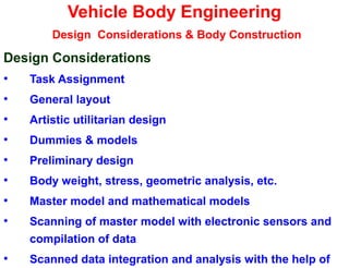 Vehicle Body Engineering
Design Considerations & Body Construction
Design Considerations
• Task Assignment
• General layout
• Artistic utilitarian design
• Dummies & models
• Preliminary design
• Body weight, stress, geometric analysis, etc.
• Master model and mathematical models
• Scanning of master model with electronic sensors and
compilation of data
• Scanned data integration and analysis with the help of
 