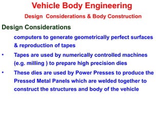 Vehicle Body Engineering
Design Considerations & Body Construction
Design Considerations
computers to generate geometrically perfect surfaces
& reproduction of tapes
• Tapes are used by numerically controlled machines
(e.g. milling ) to prepare high precision dies
• These dies are used by Power Presses to produce the
Pressed Metal Panels which are welded together to
construct the structures and body of the vehicle
 