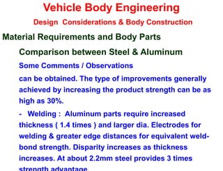 Vehicle Body Engineering
Design Considerations & Body Construction
Material Requirements and Body Parts
Comparison between Steel & Aluminum
Some Comments / Observations
can be obtained. The type of improvements generally
achieved by increasing the product strength can be as
high as 30%.
- Welding : Aluminum parts require increased
thickness ( 1.4 times ) and larger dia. Electrodes for
welding & greater edge distances for equivalent weld-
bond strength. Disparity increases as thickness
increases. At about 2.2mm steel provides 3 times
 
