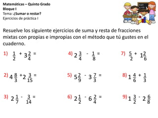 Matemáticas – Quinto Grado
Bloque I
Tema: ¿Sumar o restar?
Ejercicios de práctica I
Resuelve los siguiente ejercicios de suma y resta de fracciones
mixtas con propias e impropias con el método que tú gustes en el
cuaderno.
1) 1 + 2 = 4) 3 - 1 = 7) 5 + 2
2) 8 + 3 = 5) 2 - 7 = 8) 4 + 1
3) 1 - 3 = 6) 1 - 2 = 9) 3 - 6
2 4 4 8 2 6
3 15 9 3 6 3
7 14 2 4 2 8
3 2 1
4 2 35 1
62 1 22
 