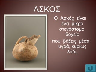 ΑΣΚΟΣ
Ο Ασκός είναι
ένα μικρό
στενόστομο
δοχείο
που βάζεις μέσα
υγρά, κυρίως
λάδι.
 