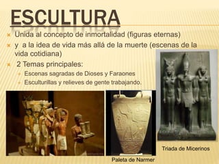ESCULTURA
 Unida al concepto de inmortalidad (figuras eternas)
 y a la idea de vida más allá de la muerte (escenas de la
vida cotidiana)
 2 Temas principales:
 Escenas sagradas de Dioses y Faraones
 Esculturillas y relieves de gente trabajando.
Triada de Micerinos
Paleta de Narmer
 
