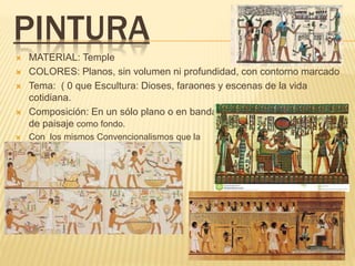 PINTURA
 MATERIAL: Temple
 COLORES: Planos, sin volumen ni profundidad, con contorno marcado
 Tema: ( 0 que Escultura: Dioses, faraones y escenas de la vida
cotidiana.
 Composición: En un sólo plano o en bandas, con escritura o elementos
de paisaje como fondo.
 Con los mismos Convencionalismos que la
escultura
 