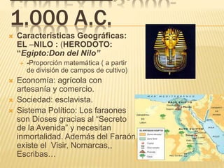 1.000 A.C.
 Características Geográficas:
EL –NILO : (HERODOTO:
“Egipto:Don del Nilo”
 -Proporción matemática ( a partir
de división de campos de cultivo)
 Economía: agrícola con
artesanía y comercio.
 Sociedad: esclavista.
 Sistema Político: Los faraones
son Dioses gracias al “Secreto
de la Avenida” y necesitan
inmortalidad. Además del Faraón
existe el Visir, Nomarcas,,
Escribas…
 