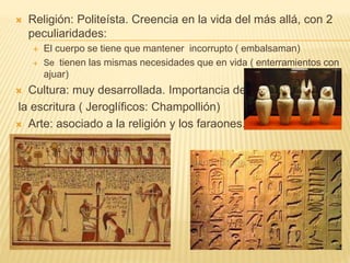  Religión: Politeísta. Creencia en la vida del más allá, con 2
peculiaridades:
 El cuerpo se tiene que mantener incorrupto ( embalsaman)
 Se tienen las mismas necesidades que en vida ( enterramientos con
ajuar)
 Cultura: muy desarrollada. Importancia de
la escritura ( Jeroglíficos: Champollión)
 Arte: asociado a la religión y los faraones.
 