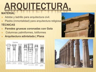 ARQUITECTURA.
MATERIAL
 Adobe y ladrillo para arquitectura civil.
 Piedra (inmortalidad) para arquitectura religiosa.
TÉCNICAS
 Paredes gruesas coronadas con Gola
 Columnas palmiformes, lotiformes
 Arquitectura adintelada ( Plana
 