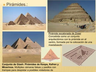  Pirámides.:
Pirámide escalonada de Zoser
Concebida como un conjunto
arquitectónico con la pirámide en el
centro, formada por la colocación de una
mastabasobre otra.
Conjunto de Gizeh: Pirámides de Keops, Kefren y
Micerinos. Múltiples cámaras falsas y pasillos con
trampas para despistar a posibles violadores de
 