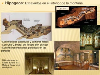  Hipogeos: Excavados en el interior de la montaña.
-Con múltiples pasadizos y cámaras falsas
-Con Una Cámara del Tesoro con el Ajuar
-Con Representaciones pictóricas en las
paredes
(Al trasladarse la
Capital durante el I.
Medio a Tebas, en el
Alto Egipto
 
