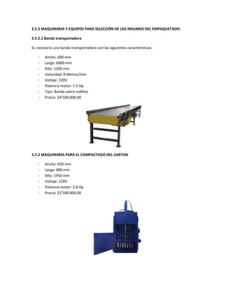 3.5.2 MAQUINARIA Y EQUIPOS PARA SELECCIÓN DE LOS INSUMOS DEL EMPAQUETADO:
3.5.2.1 Banda transportadora
Es necesario una banda transportadora con las siguientes características:
- Ancho: 600 mm
- Largo: 6000 mm
- Alto: 1200 mm
- Velocidad: 8 Metros/min
- Voltaje: 220V
- Potencia motor: 1.5 Hp
- Tipo: Banda sobre rodillos
- Precio: $4ʼ500.000,00
3.5.2 MAQUINARIA PARA EL COMPACTADO DEL CARTON
- Ancho: 650 mm
- Largo: 880 mm
- Alto: 1950 mm
- Voltaje: 220V
- Potencia motor: 2.0 Hp
- Precio: $2ʼ500.000,00
 