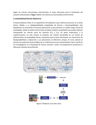 Según los criterios mencionados anteriormente, la mejor alternativa para la localización del
proyecto seleccionada es Itaguí, debido a los factores ya mencionados anteriormente.
3.3 DESCOMPOSICION DEL PRODUCTO:
El ácido poliláctico (PLA), es un biopolímero termoplástico cuya molécula precursora es el ácido
láctico. Debido a su biodegradabilidad, propiedades de barrera y biocompatibilidad, éste
biopolímero ha encontrado numerosas aplicaciones ya que presenta un amplio rango inusual de
propiedades, desde el estado amorfo hasta el estado cristalino; propiedades que pueden lograrse
manipulando las mezclas entre los isómeros D(-) y L(+), los pesos moleculares, y la
copolimerización. En este articulo se presenta una revisión actualizada de sus formas de
polimerización, las propiedades físicas y mecánicas que lo hacen interesante, sus mecanismos de
biodegradabilidad y reabsorción y sus aplicaciones en diferentes campos. Se revisa además el
proceso de producción biotecnológica de su molécula precursora, destacándose el gran interés de
los investigadores en la búsqueda de nuevos sustratos, nuevos microorganismos productores y
diferentes métodos de purificación.
 