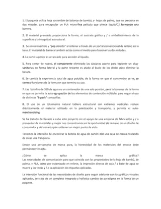 1. El paquete utiliza hoja sostenible de balance de bambú, y hojas de palma, que se presiona en
dos mitades para encapsular un PLA micro-fina película que ofrece liquid/O2 formando una
barrera.
2. El material prensado proporciona la forma, el sustrato gráfica y / o embellecimiento de la
superficie y la integridad estructural.
3. Se envía invertido y "pop abierto" al rellenar a través de un portal convencional de relleno en la
base. El material de barrera también actúa como el medio para fusionar las dos mitades.
4. La parte superior es arrancado para acceder al líquido.
5. Para cerrar de nuevo, el componente eliminado las cáscaras aparte para exponer un plug-
sanitarias en forma lateral y la parte restante es atado al bucle de los dedos para eliminar la
basura.
6. Se cambia la experiencia total de agua potable, de la forma en que el contenedor se ve, se
siente y funciones de la forma en que termina su uso.
7. Las botellas de 360 de agua es un contenedor de una sola porción, pero la bonanza de la forma
en que se permite la auto-agrupación de los elementos de contención múltiples para negar el uso
de distintos "6-pack" compañías.
8. El uso de un totalmente natural tablero estructural con extremos verticales reduce
drásticamente el material utilizado en la paletización y transporte, y permite el auto-
merchandising.
Se ha tratado de llevado a cabo este proyecto sin el apoyo de una empresa de fabricación y / o
proveedor de materiales y mejor nos concentramos en la oportunidad de la mano de un diseño de
consumidor y de la marca para obtener un mejor punto de vista.
Tenemos la intención de encontrar la botella de agua de cartón 360 una casa de marca, tratando
de crear una franquicia.
Desde una perspectiva de marca pura, la honestidad de los materiales del envase debe
permanecer intacta.
¿Cómo se aplica la marca gráfica?
Las necesidades de comunicación para que coincida con las propiedades de la hoja de bambú, de
palma, y PLA, como por estampado en relieve, la impresión directa de soja / a base de agua se
muere y las tintas y / o la aplicación de etiquetas aplicadas.
La intención funcional de las necesidades de diseño para seguir adelante con los gráficos visuales
aplicados, se trata de un completo integrado y holístico cambio de paradigma en la forma de un
paquete.
 