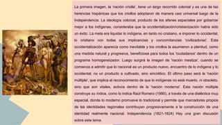 La primera imagen, la 'nación criolla', tiene un largo recorrido colonial y es una de las
herencias hispánicas que los criollos adoptaron de manera casi universal luego de la
Independencia. La ideología colonial, producto de los afanes espaciales por gobernar
mejor a los indígenas, consideraba que la occidentalización/cristianización había sido
un éxito. La meta era liquidar lo indígena, en tanto no cristiano, e imponer lo occidental,
lo cristiano con todas sus implicancias y concomitancias 'civilizadoras'. Esta
occidentalización aparecía como inevitable y los criollos la asumieron a plenitud, como
una medida natural y progresiva, beneficiosa para todos los 'ciudadanos' dentro de un
programa homogeneizador. Luego surgirá la imagen de 'nación mestiza', cuando se
comienza a admitir que lo nacional es un producto nuevo, encuentro de lo indígena y lo
occidental, no un producto a cultivado, sino sincrético. El último paso será la 'nación
múltiple', que implica el reconocimiento de que lo indígenas no está muerto, ni obsoleto,
sino que son vitales, activos dentro de la 'nación moderna'. Esta nación múltiple
construye su índice, como lo indica Raúl Romero (1990), a través de una dialéctica muy
especial, donde lo moderno promueve lo tradicional y permite que marcadores propios
de las identidades regionales contribuyan progresivamente a la construcción de una
identidad realmente nacional. Independencia (1821-1824) Hay una gran discusión
sobre este tema.
 